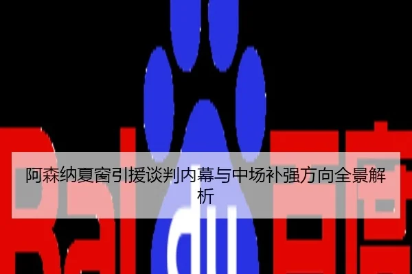 阿森纳夏窗引援谈判内幕与中场补强方向全景解析
